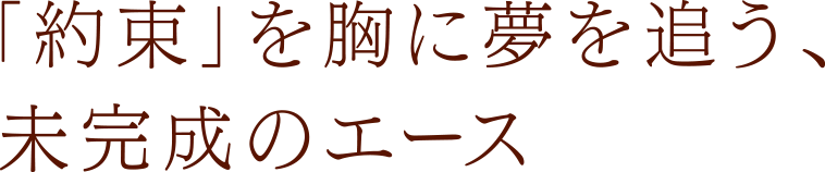 「約束」を胸に夢を追う、未完成のエース