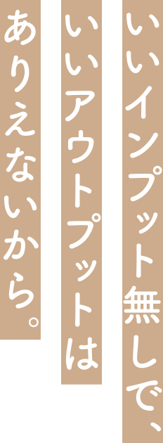 いいインプット無しで、いいアウトプットはありえないから。