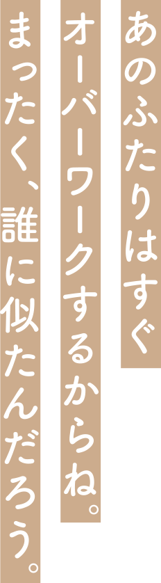 あのふたりはすぐオーバーワークするからね。まったく、誰に似たんだろう。
