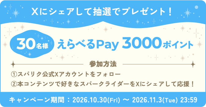 Xにシェアして抽選でプレゼント！ 30名様えらべるPay3000ポイント 参加方法 ①スパリク公式Xアカウントをフォロー②本コンテンツで好きなスパークライダーをXにシェアして応援！ キャンペーン期間:2026.10.30(Fri) ～ 2026.11.3(Tue) 23:59