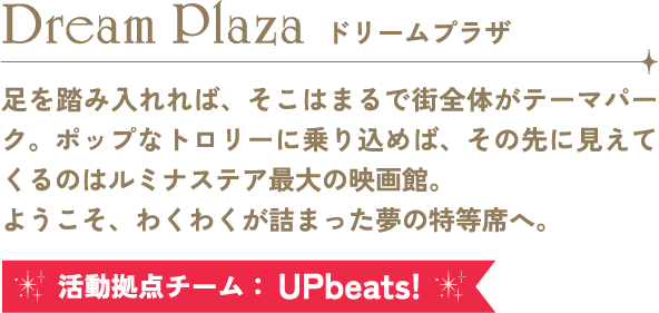 Dream Plaza ドリームプラザ 足を踏み入れれば、そこはまるで街全体がテーマパーク。ポップなトロリーに乗り込めば、その先に見えてくるのはルミナステア最大の映画館。ようこそ、わくわくが詰まった夢の特等席へ。 活動拠点チーム：UPBeats!