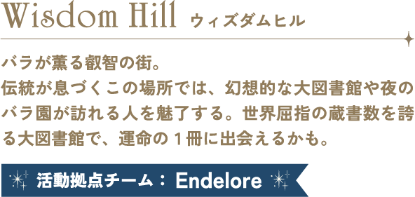Wisdom Hill ウィズダムヒル バラが薫る知恵と叡智の街。伝統が息づくこの場所では、幻想的な大図書館や夜のバラ園が訪れる人を魅了する。世界屈指の蔵書数を誇る大図書館で、運命の１冊に出会えるかも。 活動拠点チーム：Endelore