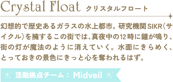 Crystal Float クリスタルフロート 幻想的で歴史あるガラスの水上都市。研究機関SIKR（サイクル）を擁するこの街では、真夜中の12時に鐘が鳴り、街の灯が魔法のように消えていく。水面にきらめく、とっておきの景色にきっと心を奪われるはず。 活動拠点チーム：Midveil